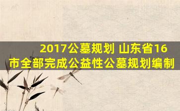 2017公墓规划 山东省16市全部完成公益性公墓规划编制